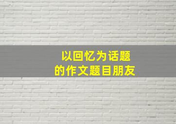 以回忆为话题的作文题目朋友