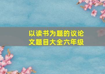 以读书为题的议论文题目大全六年级