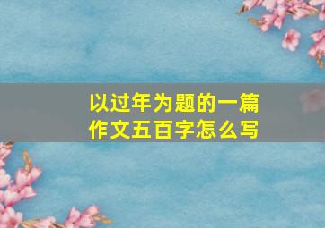 以过年为题的一篇作文五百字怎么写