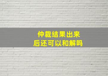 仲裁结果出来后还可以和解吗