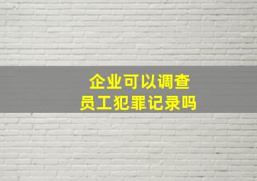 企业可以调查员工犯罪记录吗