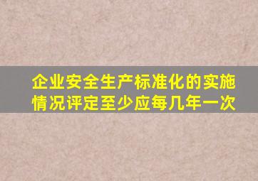 企业安全生产标准化的实施情况评定至少应每几年一次