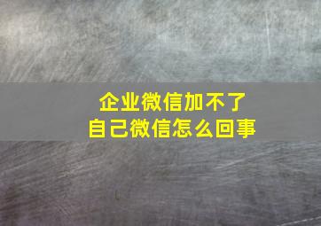 企业微信加不了自己微信怎么回事