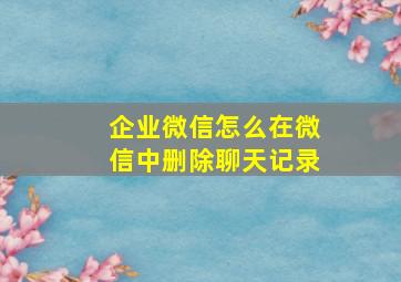 企业微信怎么在微信中删除聊天记录