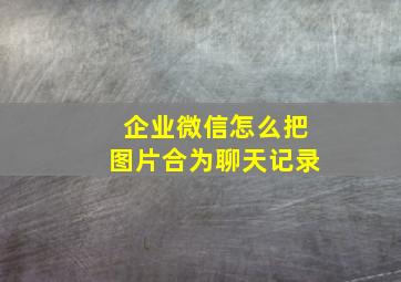 企业微信怎么把图片合为聊天记录