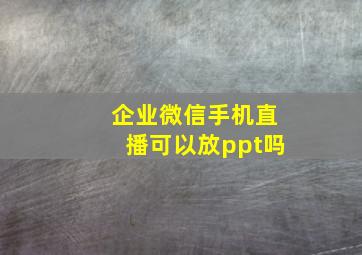 企业微信手机直播可以放ppt吗