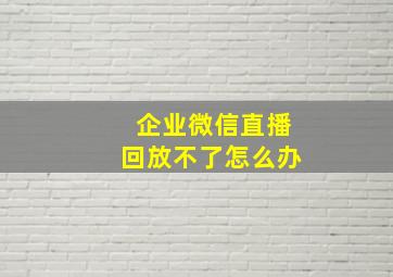 企业微信直播回放不了怎么办