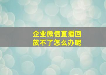 企业微信直播回放不了怎么办呢