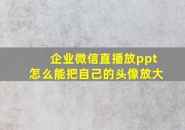 企业微信直播放ppt怎么能把自己的头像放大