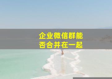 企业微信群能否合并在一起