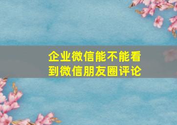 企业微信能不能看到微信朋友圈评论