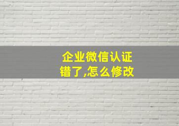 企业微信认证错了,怎么修改