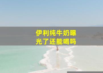 伊利纯牛奶曝光了还能喝吗