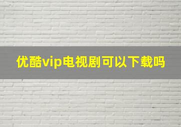 优酷vip电视剧可以下载吗