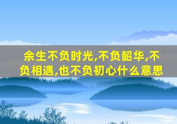 余生不负时光,不负韶华,不负相遇,也不负初心什么意思