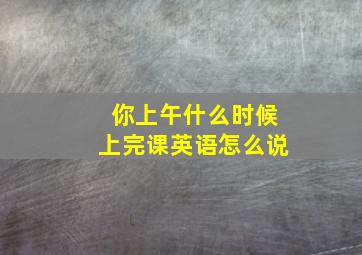 你上午什么时候上完课英语怎么说