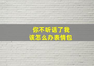 你不听话了我该怎么办表情包