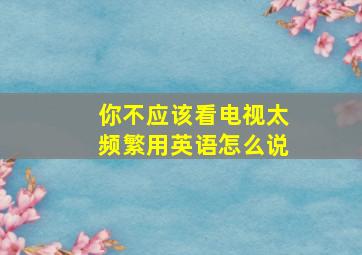 你不应该看电视太频繁用英语怎么说