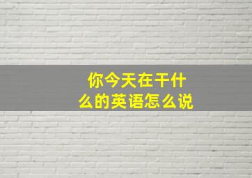 你今天在干什么的英语怎么说