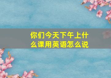 你们今天下午上什么课用英语怎么说