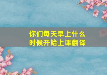 你们每天早上什么时候开始上课翻译