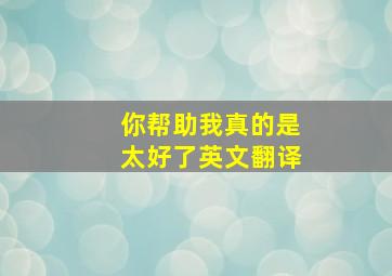 你帮助我真的是太好了英文翻译