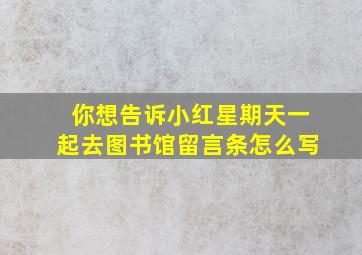 你想告诉小红星期天一起去图书馆留言条怎么写