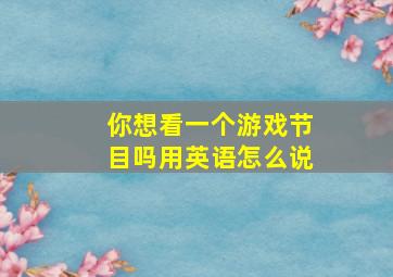 你想看一个游戏节目吗用英语怎么说