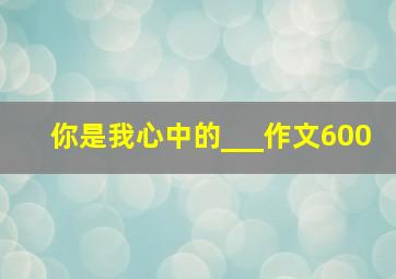 你是我心中的___作文600