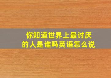 你知道世界上最讨厌的人是谁吗英语怎么说