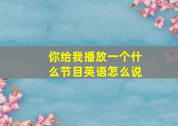 你给我播放一个什么节目英语怎么说