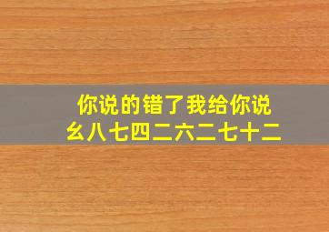 你说的错了我给你说幺八七四二六二七十二