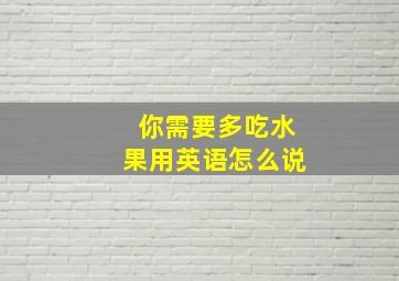 你需要多吃水果用英语怎么说