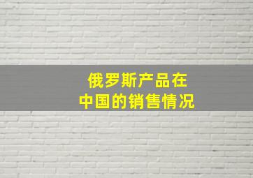 俄罗斯产品在中国的销售情况