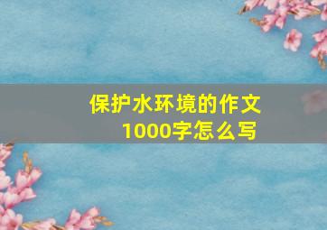 保护水环境的作文1000字怎么写