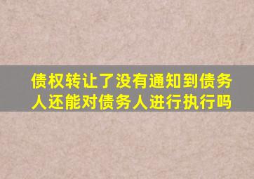 债权转让了没有通知到债务人还能对债务人进行执行吗