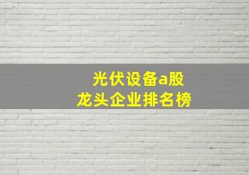 光伏设备a股龙头企业排名榜