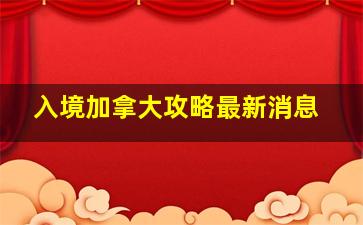 入境加拿大攻略最新消息