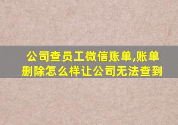 公司查员工微信账单,账单删除怎么样让公司无法查到