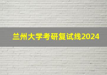 兰州大学考研复试线2024