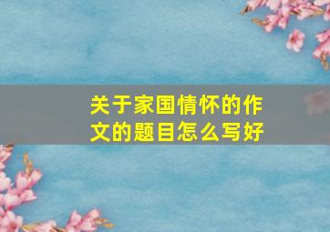 关于家国情怀的作文的题目怎么写好