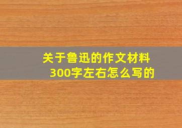 关于鲁迅的作文材料300字左右怎么写的