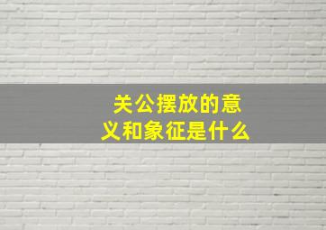 关公摆放的意义和象征是什么