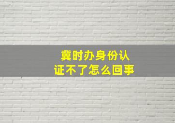 冀时办身份认证不了怎么回事