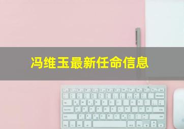 冯维玉最新任命信息