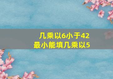 几乘以6小于42最小能填几乘以5