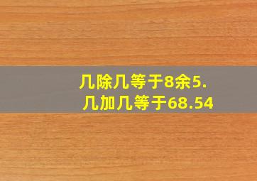 几除几等于8余5.几加几等于68.54