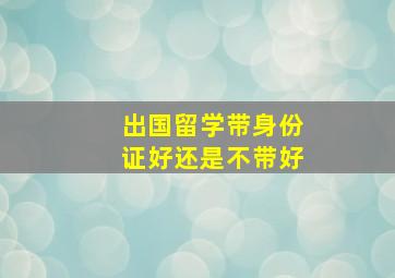 出国留学带身份证好还是不带好