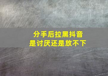 分手后拉黑抖音是讨厌还是放不下