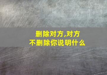 删除对方,对方不删除你说明什么